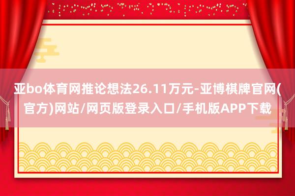 亚bo体育网推论想法26.11万元-亚博棋牌官网(官方)网站/网页版登录入口/手机版APP下载