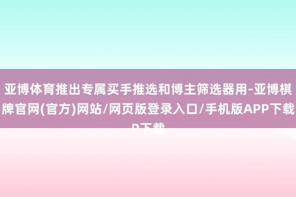 亚博体育推出专属买手推选和博主筛选器用-亚博棋牌官网(官方)网站/网页版登录入口/手机版APP下载