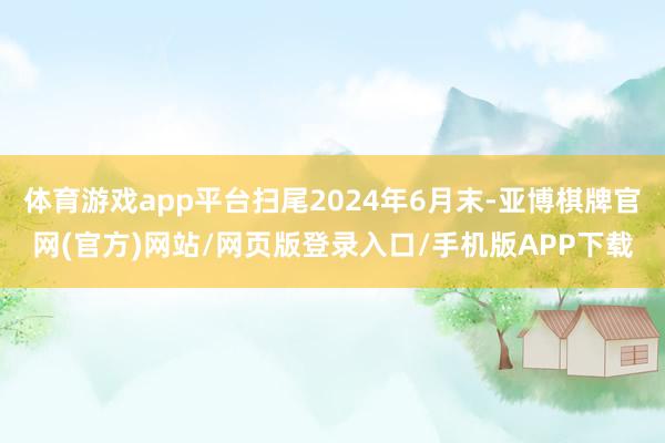 体育游戏app平台扫尾2024年6月末-亚博棋牌官网(官方)网站/网页版登录入口/手机版APP下载
