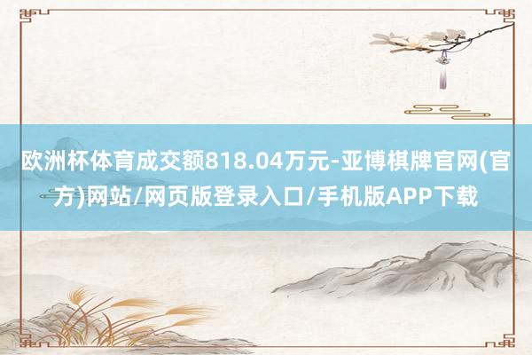 欧洲杯体育成交额818.04万元-亚博棋牌官网(官方)网站/网页版登录入口/手机版APP下载