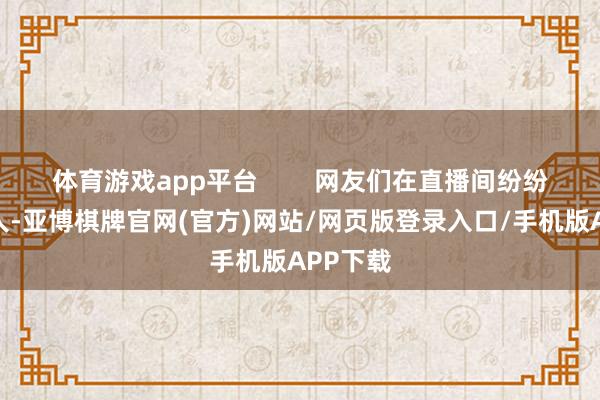 体育游戏app平台        网友们在直播间纷纷攻讦男人-亚博棋牌官网(官方)网站/网页版登录入口/手机版APP下载