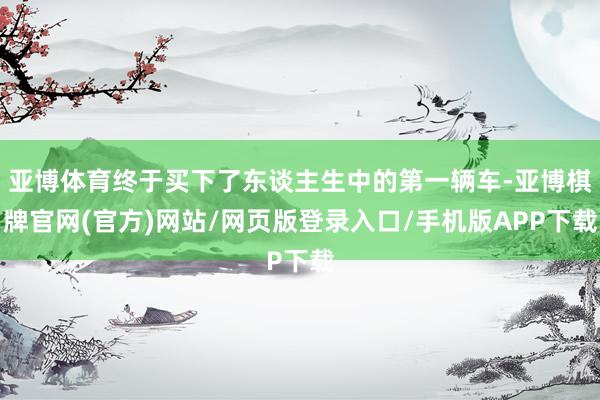 亚博体育终于买下了东谈主生中的第一辆车-亚博棋牌官网(官方)网站/网页版登录入口/手机版APP下载