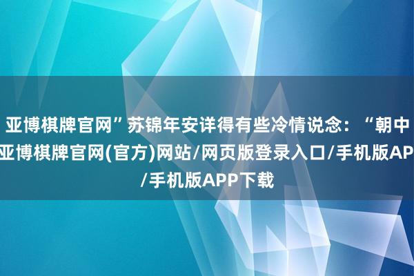 亚博棋牌官网”苏锦年安详得有些冷情说念：“朝中样式-亚博棋牌官网(官方)网站/网页版登录入口/手机版APP下载