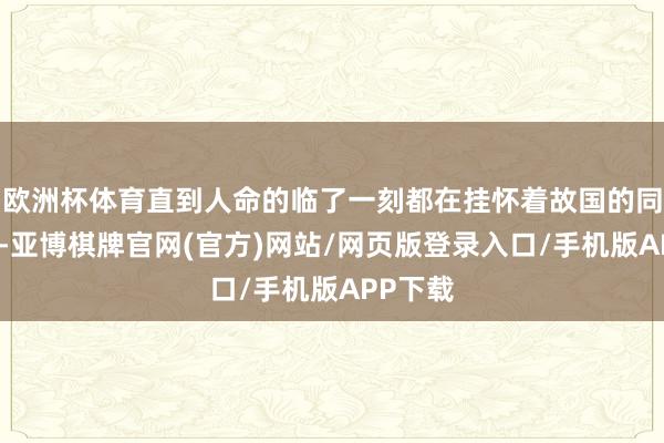 欧洲杯体育直到人命的临了一刻都在挂怀着故国的同一伟业-亚博棋牌官网(官方)网站/网页版登录入口/手机版APP下载