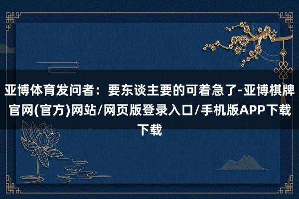 亚博体育发问者：要东谈主要的可着急了-亚博棋牌官网(官方)网站/网页版登录入口/手机版APP下载