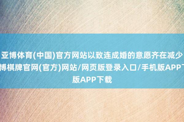 亚博体育(中国)官方网站以致连成婚的意愿齐在减少-亚博棋牌官网(官方)网站/网页版登录入口/手机版APP下载