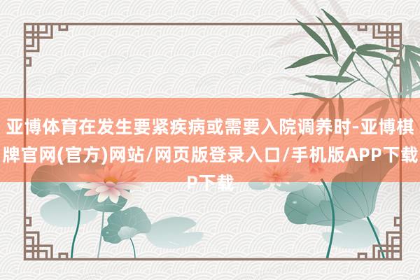 亚博体育在发生要紧疾病或需要入院调养时-亚博棋牌官网(官方)网站/网页版登录入口/手机版APP下载