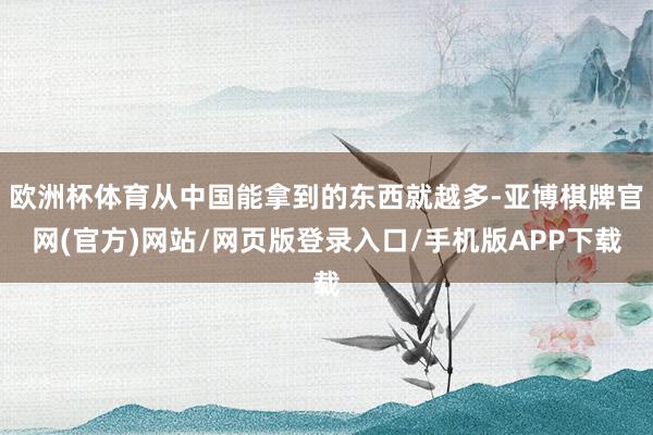 欧洲杯体育从中国能拿到的东西就越多-亚博棋牌官网(官方)网站/网页版登录入口/手机版APP下载