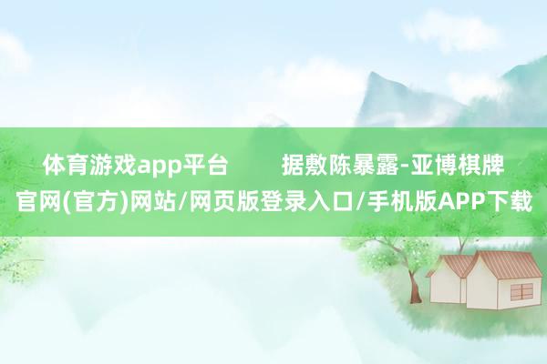 体育游戏app平台        据敷陈暴露-亚博棋牌官网(官方)网站/网页版登录入口/手机版APP下载