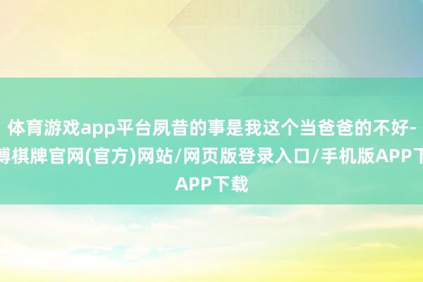 体育游戏app平台夙昔的事是我这个当爸爸的不好-亚博棋牌官网(官方)网站/网页版登录入口/手机版APP下载