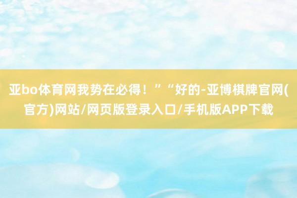 亚bo体育网我势在必得！”“好的-亚博棋牌官网(官方)网站/网页版登录入口/手机版APP下载