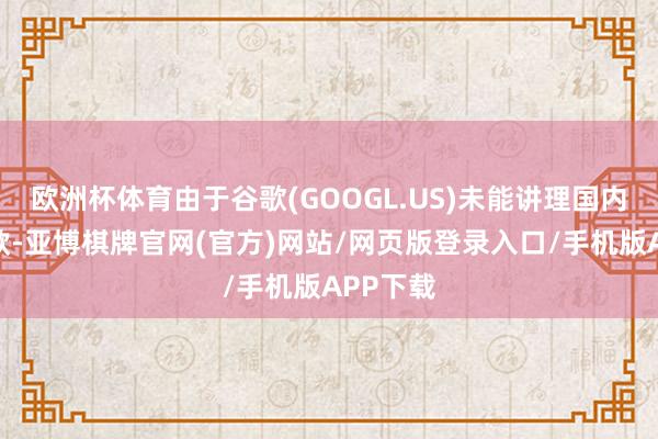 欧洲杯体育由于谷歌(GOOGL.US)未能讲理国内践诺条款-亚博棋牌官网(官方)网站/网页版登录入口/手机版APP下载