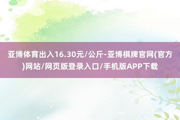 亚博体育出入16.30元/公斤-亚博棋牌官网(官方)网站/网页版登录入口/手机版APP下载