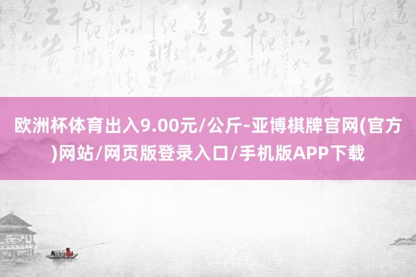 欧洲杯体育出入9.00元/公斤-亚博棋牌官网(官方)网站/网页版登录入口/手机版APP下载