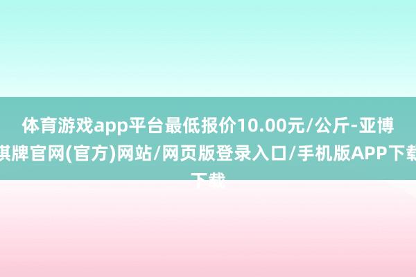 体育游戏app平台最低报价10.00元/公斤-亚博棋牌官网(官方)网站/网页版登录入口/手机版APP下载