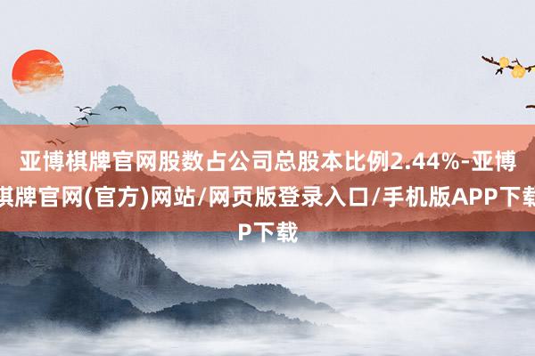 亚博棋牌官网股数占公司总股本比例2.44%-亚博棋牌官网(官方)网站/网页版登录入口/手机版APP下载