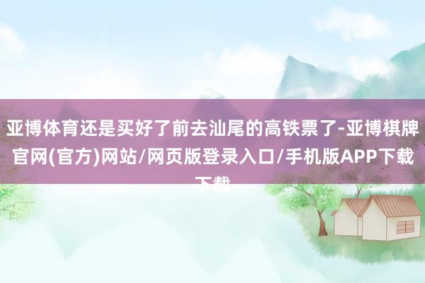 亚博体育还是买好了前去汕尾的高铁票了-亚博棋牌官网(官方)网站/网页版登录入口/手机版APP下载