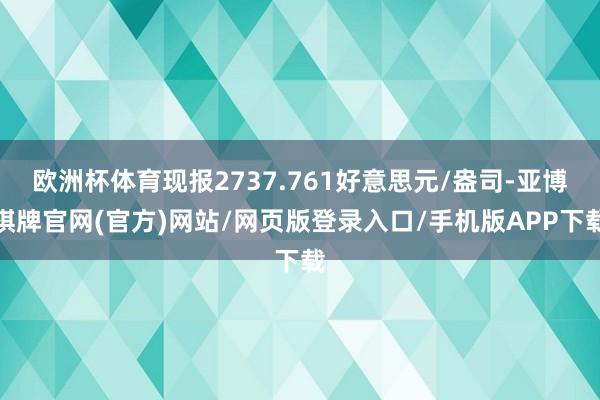 欧洲杯体育现报2737.761好意思元/盎司-亚博棋牌官网(官方)网站/网页版登录入口/手机版APP下载