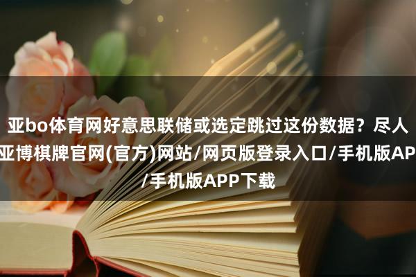 亚bo体育网好意思联储或选定跳过这份数据？尽人皆知-亚博棋牌官网(官方)网站/网页版登录入口/手机版APP下载