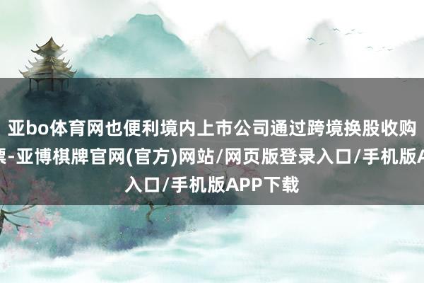 亚bo体育网也便利境内上市公司通过跨境换股收购境外钞票-亚博棋牌官网(官方)网站/网页版登录入口/手机版APP下载