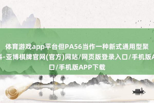 体育游戏app平台但PA56当作一种新式通用型聚酰胺材料-亚博棋牌官网(官方)网站/网页版登录入口/手机版APP下载
