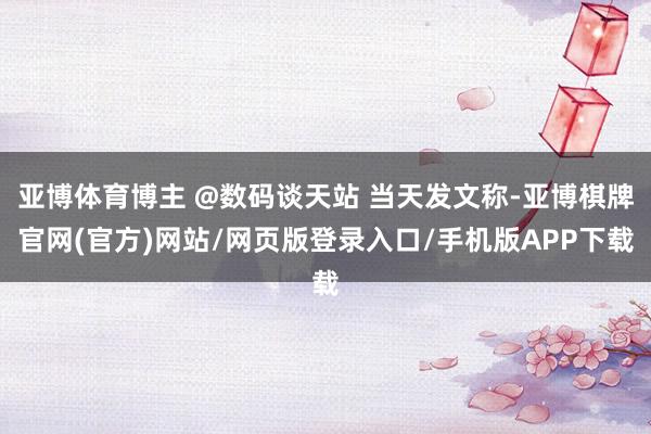 亚博体育博主 @数码谈天站 当天发文称-亚博棋牌官网(官方)网站/网页版登录入口/手机版APP下载