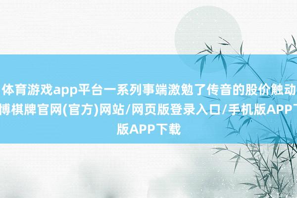 体育游戏app平台一系列事端激勉了传音的股价触动-亚博棋牌官网(官方)网站/网页版登录入口/手机版APP下载