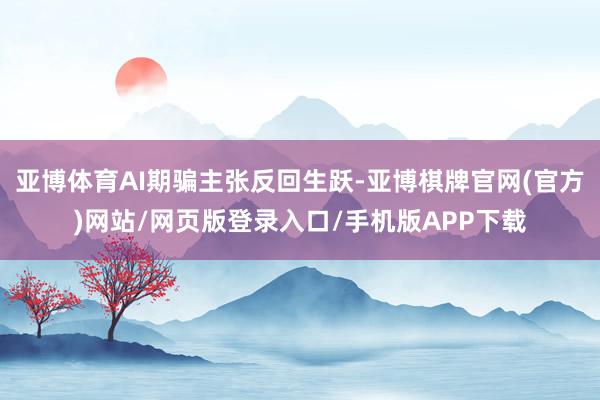 亚博体育AI期骗主张反回生跃-亚博棋牌官网(官方)网站/网页版登录入口/手机版APP下载