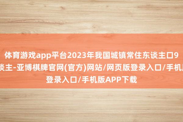体育游戏app平台2023年我国城镇常住东谈主口93267万东谈主-亚博棋牌官网(官方)网站/网页版登录入口/手机版APP下载