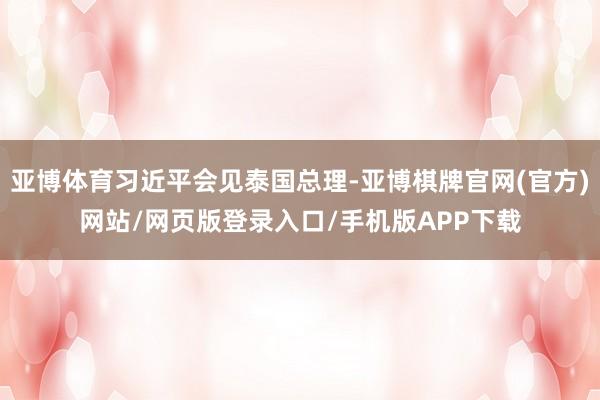 亚博体育习近平会见泰国总理-亚博棋牌官网(官方)网站/网页版登录入口/手机版APP下载