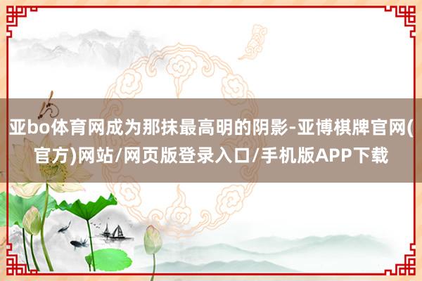 亚bo体育网成为那抹最高明的阴影-亚博棋牌官网(官方)网站/网页版登录入口/手机版APP下载