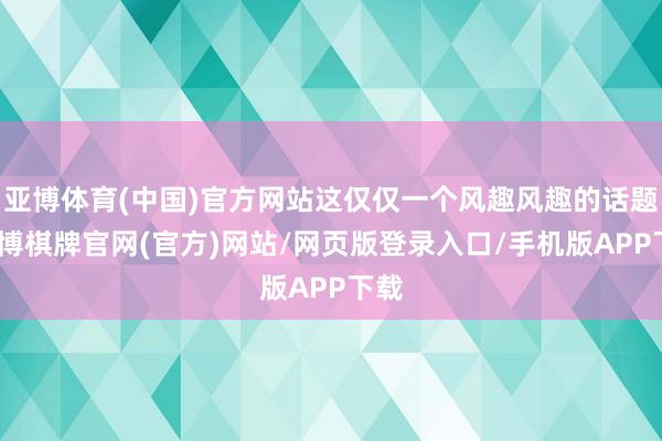 亚博体育(中国)官方网站这仅仅一个风趣风趣的话题-亚博棋牌官网(官方)网站/网页版登录入口/手机版APP下载