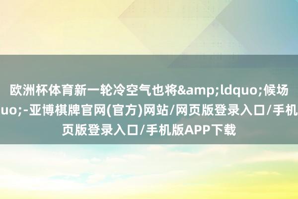 欧洲杯体育新一轮冷空气也将&ldquo;候场&rdquo;-亚博棋牌官网(官方)网站/网页版登录入口/手机版APP下载