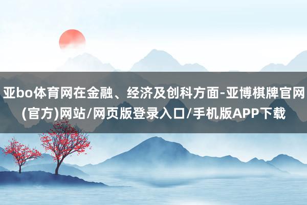 亚bo体育网在金融、经济及创科方面-亚博棋牌官网(官方)网站/网页版登录入口/手机版APP下载