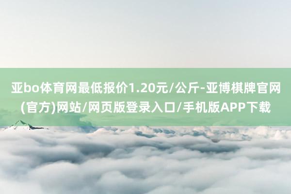亚bo体育网最低报价1.20元/公斤-亚博棋牌官网(官方)网站/网页版登录入口/手机版APP下载