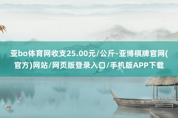 亚bo体育网收支25.00元/公斤-亚博棋牌官网(官方)网站/网页版登录入口/手机版APP下载