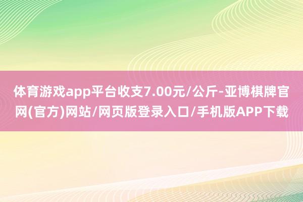 体育游戏app平台收支7.00元/公斤-亚博棋牌官网(官方)网站/网页版登录入口/手机版APP下载