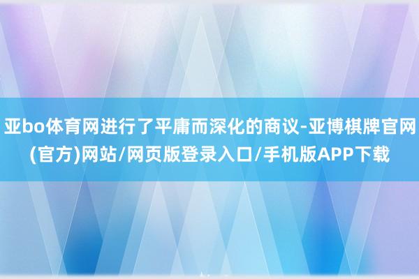 亚bo体育网进行了平庸而深化的商议-亚博棋牌官网(官方)网站/网页版登录入口/手机版APP下载