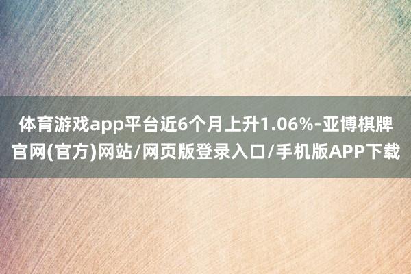 体育游戏app平台近6个月上升1.06%-亚博棋牌官网(官方)网站/网页版登录入口/手机版APP下载