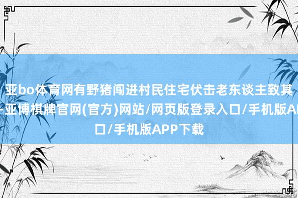 亚bo体育网有野猪闯进村民住宅伏击老东谈主致其身一火-亚博棋牌官网(官方)网站/网页版登录入口/手机版APP下载