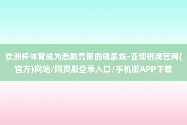 欧洲杯体育成为悉数亮丽的现象线-亚博棋牌官网(官方)网站/网页版登录入口/手机版APP下载