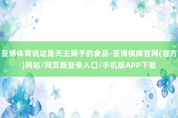 亚博体育说这是天主赐予的食品-亚博棋牌官网(官方)网站/网页版登录入口/手机版APP下载