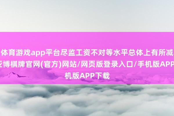 体育游戏app平台尽监工资不对等水平总体上有所减少-亚博棋牌官网(官方)网站/网页版登录入口/手机版APP下载