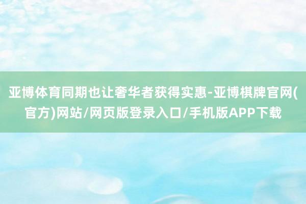 亚博体育同期也让奢华者获得实惠-亚博棋牌官网(官方)网站/网页版登录入口/手机版APP下载