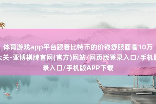 体育游戏app平台跟着比特币的价钱舒服面临10万好意思元大关-亚博棋牌官网(官方)网站/网页版登录入口/手机版APP下载