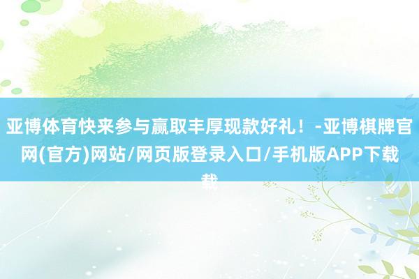 亚博体育快来参与赢取丰厚现款好礼！-亚博棋牌官网(官方)网站/网页版登录入口/手机版APP下载