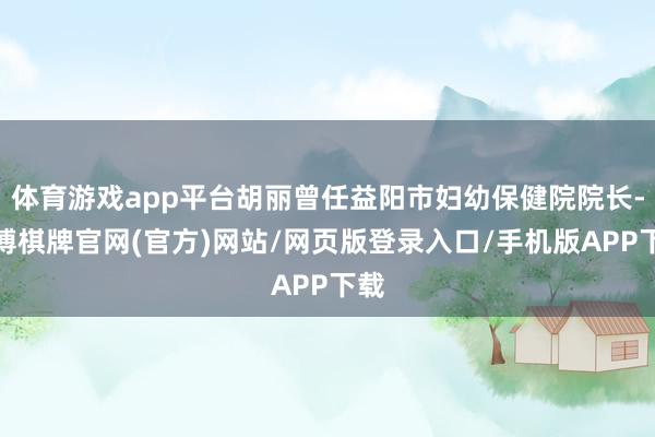 体育游戏app平台胡丽曾任益阳市妇幼保健院院长-亚博棋牌官网(官方)网站/网页版登录入口/手机版APP下载