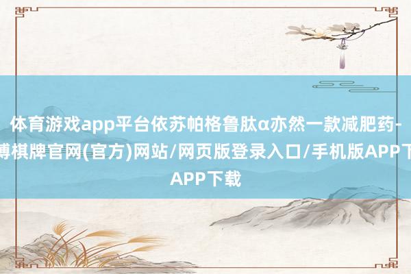体育游戏app平台依苏帕格鲁肽α亦然一款减肥药-亚博棋牌官网(官方)网站/网页版登录入口/手机版APP下载