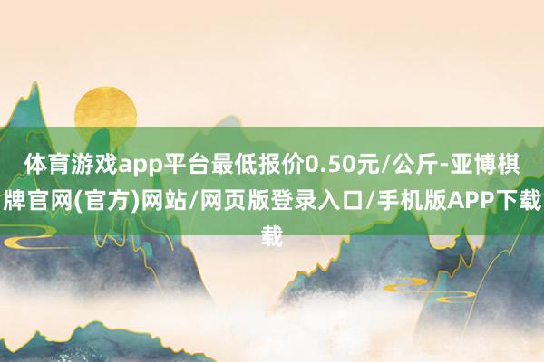 体育游戏app平台最低报价0.50元/公斤-亚博棋牌官网(官方)网站/网页版登录入口/手机版APP下载