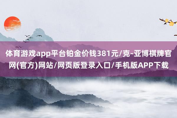 体育游戏app平台铂金价钱381元/克-亚博棋牌官网(官方)网站/网页版登录入口/手机版APP下载